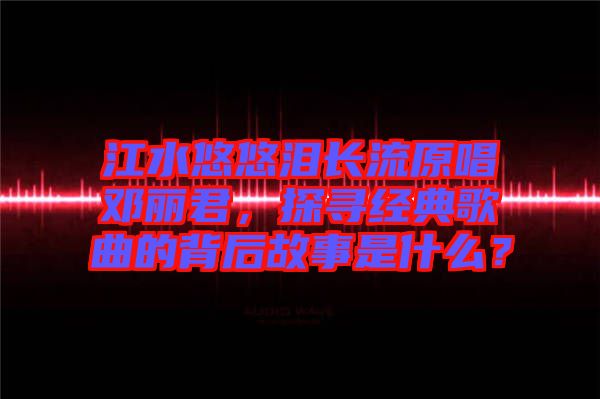 江水悠悠淚長流原唱鄧麗君，探尋經(jīng)典歌曲的背后故事是什么？