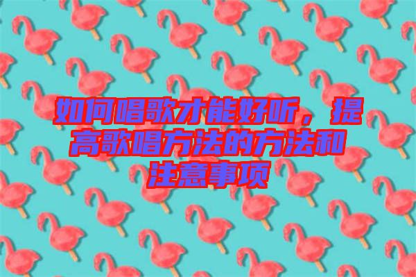 如何唱歌才能好聽，提高歌唱方法的方法和注意事項