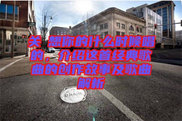 關(guān)喆想你的什么時候唱的，介紹這首經(jīng)典歌曲的創(chuàng)作故事及歌曲解析