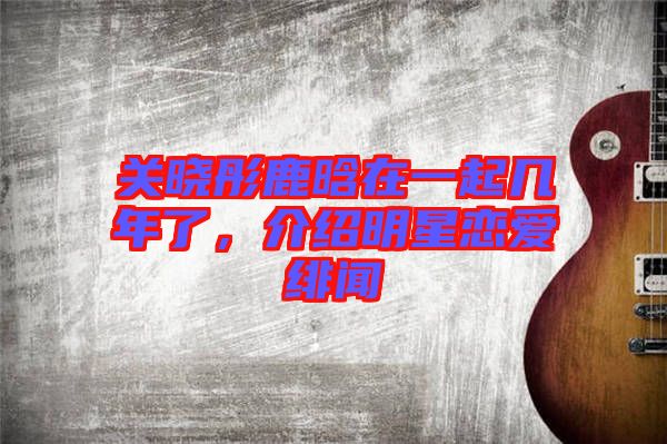 關(guān)曉彤鹿晗在一起幾年了，介紹明星戀愛緋聞