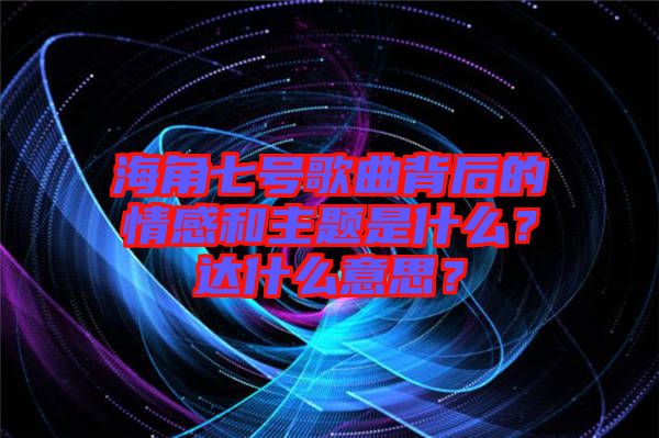 海角七號歌曲背后的情感和主題是什么？達什么意思？