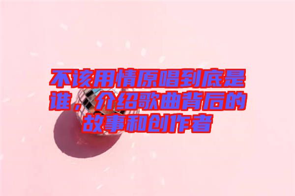 不該用情原唱到底是誰，介紹歌曲背后的故事和創(chuàng)作者
