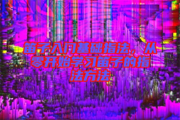 笛子入門基礎指法，從零開始學習笛子的指法方法