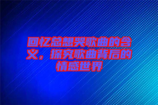 回憶總想哭歌曲的含義，探究歌曲背后的情感世界