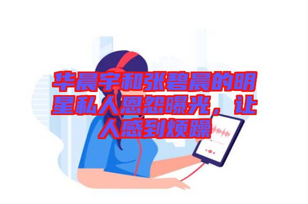 華晨宇和張碧晨的明星私人恩怨曝光，讓人感到煩躁