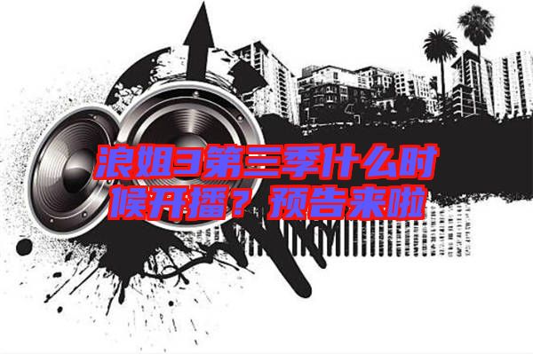 浪姐3第三季什么時候開播？預告來啦