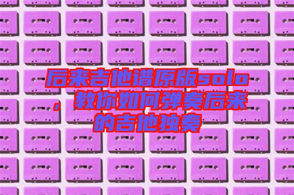 后來(lái)吉他譜原版solo，教你如何彈奏后來(lái)的吉他獨(dú)奏