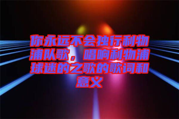 你永遠(yuǎn)不會(huì)獨(dú)行利物浦隊(duì)歌，唱響利物浦球迷的之歌的歌詞和意義