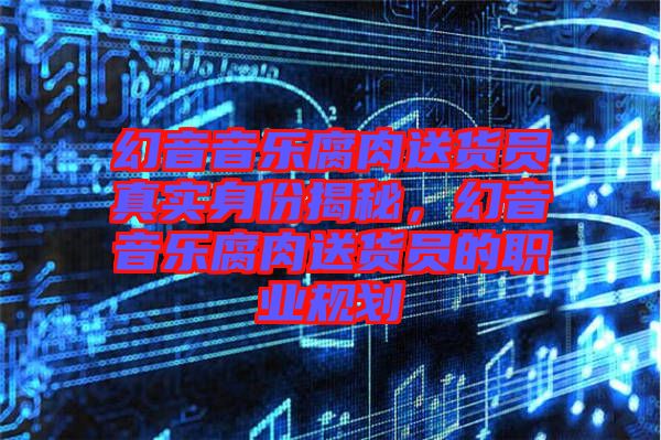 幻音音樂腐肉送貨員真實(shí)身份揭秘，幻音音樂腐肉送貨員的職業(yè)規(guī)劃