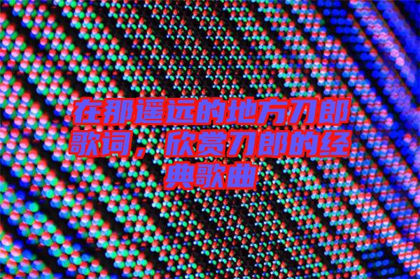 在那遙遠(yuǎn)的地方刀郎歌詞，欣賞刀郎的經(jīng)典歌曲