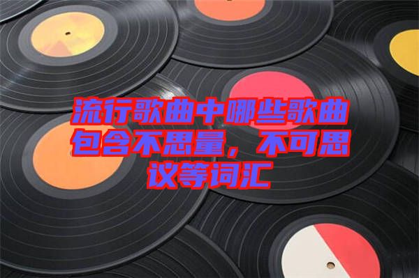 流行歌曲中哪些歌曲包含不思量，不可思議等詞匯