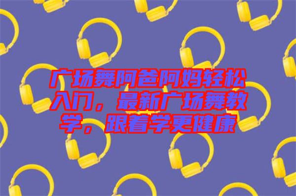 廣場舞阿爸阿媽輕松入門，最新廣場舞教學(xué)，跟著學(xué)更健康