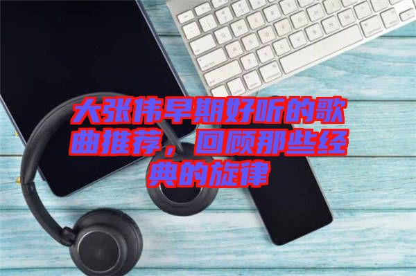 大張偉早期好聽(tīng)的歌曲推薦，回顧那些經(jīng)典的旋律