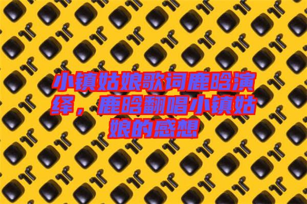 小鎮(zhèn)姑娘歌詞鹿晗演繹，鹿晗翻唱小鎮(zhèn)姑娘的感想