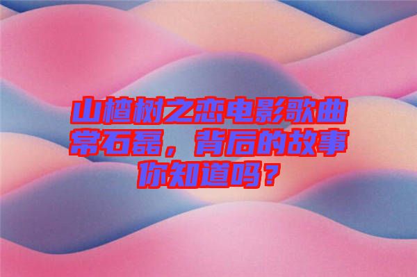山楂樹之戀電影歌曲常石磊，背后的故事你知道嗎？