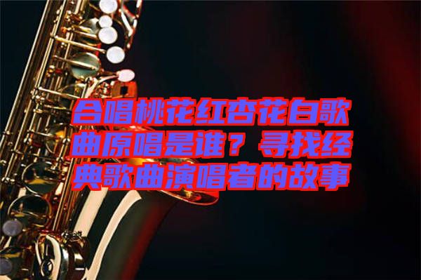 合唱桃花紅杏花白歌曲原唱是誰？尋找經(jīng)典歌曲演唱者的故事