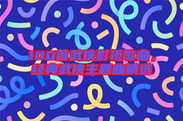 100首武俠影視歌曲，經(jīng)典武俠主題曲精選