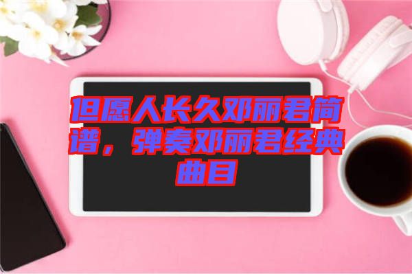 但愿人長(zhǎng)久鄧麗君簡(jiǎn)譜，彈奏鄧麗君經(jīng)典曲目