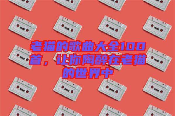 老貓的歌曲大全100首，讓你陶醉在老貓的世界中