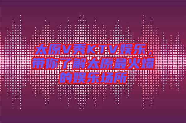 太原V秀KTV娛樂，帶你了解太原最火爆的娛樂場所