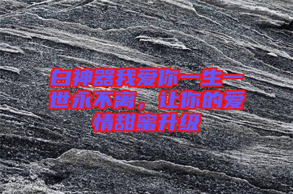 白神器我愛(ài)你一生一世永不離，讓你的愛(ài)情甜蜜升級(jí)