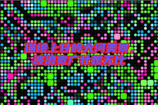 描繪上甘嶺大河美景，波浪寬廣壯觀無(wú)比