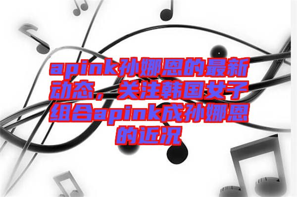 apink孫娜恩的最新動(dòng)態(tài)，關(guān)注韓國(guó)女子組合apink成孫娜恩的近況