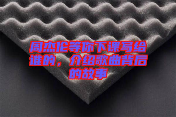 周杰倫等你下課寫給誰(shuí)的，介紹歌曲背后的故事