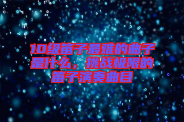 10級笛子最難的曲子是什么，挑戰(zhàn)極限的笛子演奏曲目