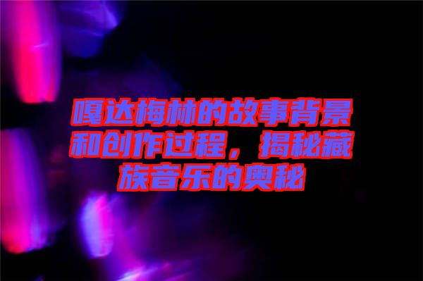 嘎達(dá)梅林的故事背景和創(chuàng)作過程，揭秘藏族音樂的奧秘