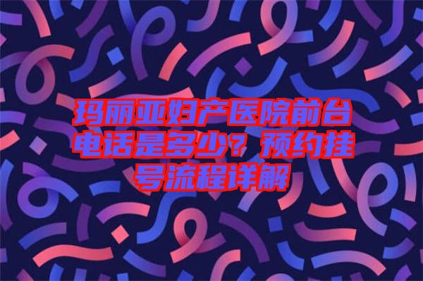 瑪麗亞婦產(chǎn)醫(yī)院前臺(tái)電話(huà)是多少？預(yù)約掛號(hào)流程詳解