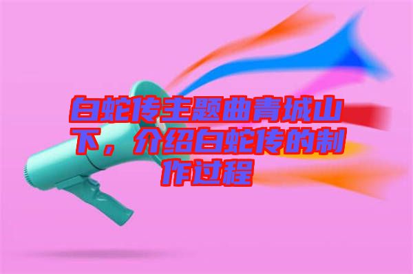 白蛇傳主題曲青城山下，介紹白蛇傳的制作過程