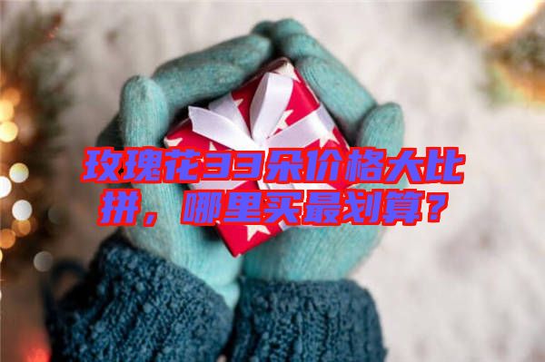 玫瑰花33朵價格大比拼，哪里買最劃算？