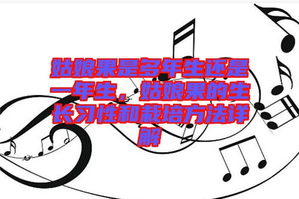 姑娘果是多年生還是一年生，姑娘果的生長習性和栽培方法詳解