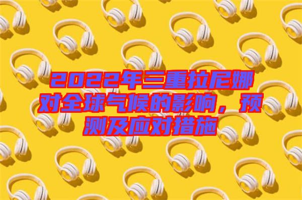2022年三重拉尼娜對(duì)全球氣候的影響，預(yù)測(cè)及應(yīng)對(duì)措施