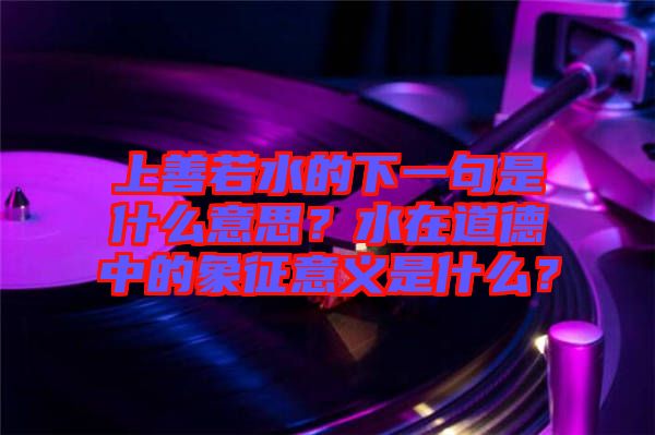 上善若水的下一句是什么意思？水在道德中的象征意義是什么？