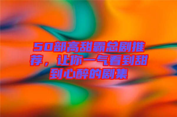 50部高甜霸總劇推薦，讓你一氣看到甜到心醉的劇集