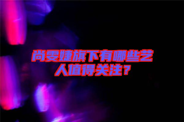 尚雯婕旗下有哪些藝人值得關(guān)注？