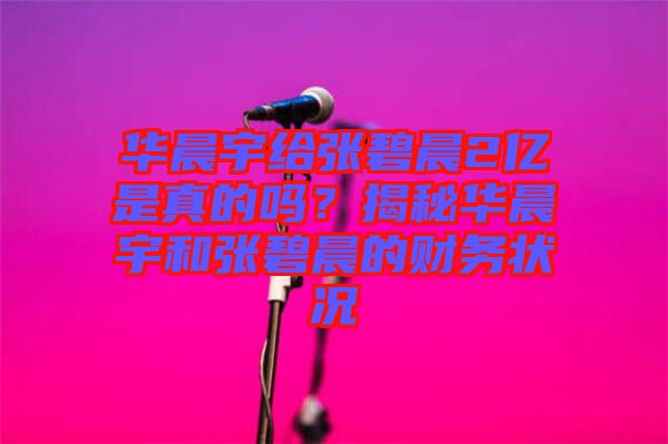 華晨宇給張碧晨2億是真的嗎？揭秘華晨宇和張碧晨的財務(wù)狀況