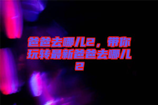 爸爸去哪兒2，帶你玩轉(zhuǎn)最新爸爸去哪兒2