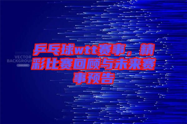 乒乓球wtt賽事，精彩比賽回顧與未來賽事預(yù)告