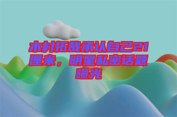 木村拓哉承認自己21厘米，明星私密話題曝光