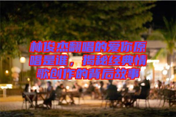 林俊杰翻唱的愛你原唱是誰，揭秘經(jīng)典情歌創(chuàng)作的背后故事