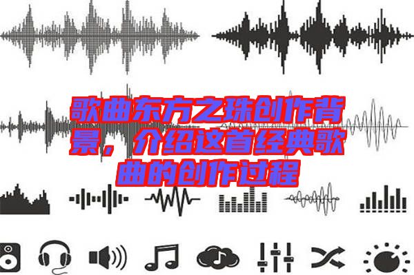 歌曲東方之珠創(chuàng)作背景，介紹這首經(jīng)典歌曲的創(chuàng)作過程