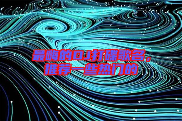 最嗨的DJ打碟歌名，推薦一些熱門的