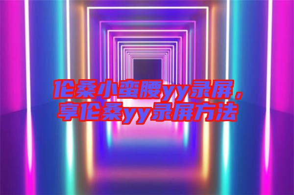 倫桑小蠻腰yy錄屏，享倫桑yy錄屏方法