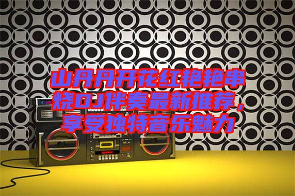 山丹丹開花紅艷艷串燒DJ伴奏最新推薦，享受獨特音樂魅力
