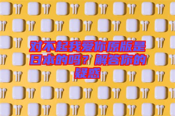 對(duì)不起我愛你原版是日本的嗎？解答你的疑惑