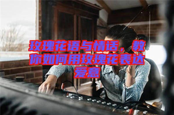 玫瑰花語與情話，教你如何用玫瑰花表達愛意