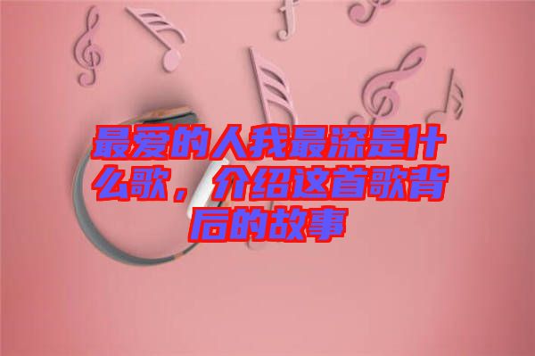 最?lèi)?ài)的人我最深是什么歌，介紹這首歌背后的故事
